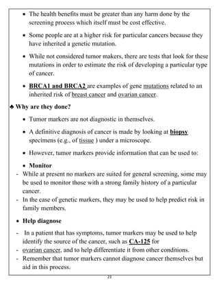 23
 The health benefits must be greater than any harm done by the
screening process which itself must be cost effective.
 Some people are at a higher risk for particular cancers because they
have inherited a genetic mutation.
 While not considered tumor makers, there are tests that look for these
mutations in order to estimate the risk of developing a particular type
of cancer.
 BRCA1 and BRCA2 are examples of gene mutations related to an
inherited risk of breast cancer and ovarian cancer.
♣ Why are they done?
 Tumor markers are not diagnostic in themselves.
 A definitive diagnosis of cancer is made by looking at biopsy
specimens (e.g., of tissue ) under a microscope.
 However, tumor markers provide information that can be used to:
 Monitor
- While at present no markers are suited for general screening, some may
be used to monitor those with a strong family history of a particular
cancer.
- In the case of genetic markers, they may be used to help predict risk in
family members.
 Help diagnose
- In a patient that has symptoms, tumor markers may be used to help
identify the source of the cancer, such as CA-125 for
- ovarian cancer, and to help differentiate it from other conditions.
- Remember that tumor markers cannot diagnose cancer themselves but
aid in this process.
 