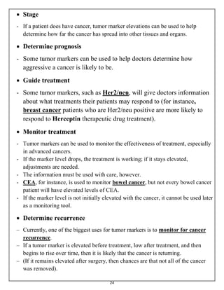 24
 Stage
- If a patient does have cancer, tumor marker elevations can be used to help
determine how far the cancer has spread into other tissues and organs.
 Determine prognosis
- Some tumor markers can be used to help doctors determine how
aggressive a cancer is likely to be.
 Guide treatment
- Some tumor markers, such as Her2/neu, will give doctors information
about what treatments their patients may respond to (for instance,
breast cancer patients who are Her2/neu positive are more likely to
respond to Herceptin therapeutic drug treatment).
 Monitor treatment
- Tumor markers can be used to monitor the effectiveness of treatment, especially
in advanced cancers.
- If the marker level drops, the treatment is working; if it stays elevated,
adjustments are needed.
- The information must be used with care, however.
- CEA, for instance, is used to monitor bowel cancer, but not every bowel cancer
patient will have elevated levels of CEA.
- If the marker level is not initially elevated with the cancer, it cannot be used later
as a monitoring tool.
 Determine recurrence
– Currently, one of the biggest uses for tumor markers is to monitor for cancer
recurrence.
– If a tumor marker is elevated before treatment, low after treatment, and then
begins to rise over time, then it is likely that the cancer is returning.
– (If it remains elevated after surgery, then chances are that not all of the cancer
was removed).
 