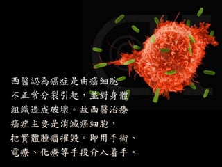 西醫認為癌症是由癌細胞
不正常分裂引起，並對身體
組織造成破壞。故西醫治療
癌症主要是消滅癌細胞，
把實體腫瘤摧毁。即用手術、
電療、化療等手段介入着手。
 