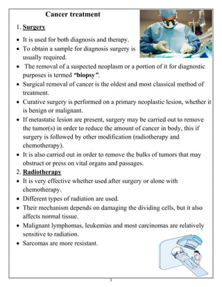 1
Cancer treatment
1. Surgery
 It is used for both diagnosis and therapy.
 To obtain a sample for diagnosis surgery is
usually required.
 The removal of a suspected neoplasm or a portion of it for diagnostic
purposes is termed “biopsy”.
 Surgical removal of cancer is the oldest and most classical method of
treatment.
 Curative surgery is performed on a primary neoplastic lesion, whether it
is benign or malignant.
 If metastatic lesion are present, surgery may be carried out to remove
the tumor(s) in order to reduce the amount of cancer in body, this if
surgery is followed by other modification (radiotherapy and
chemotherapy).
 It is also carried out in order to remove the bulks of tumors that may
obstruct or press on vital organs and passages.
2. Radiotherapy
 It is very effective whether used after surgery or alone with
chemotherapy.
 Different types of radiation are used.
 Their mechanism depends on damaging the dividing cells, but it also
affects normal tissue.
 Malignant lymphomas, leukemias and most carcinomas are relatively
sensitive to radiation.
 Sarcomas are more resistant.
 