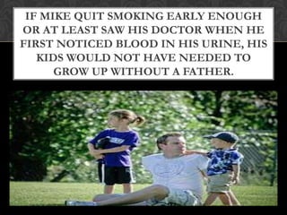 IF MIKE QUIT SMOKING EARLY ENOUGH
OR AT LEAST SAW HIS DOCTOR WHEN HE
FIRST NOTICED BLOOD IN HIS URINE, HIS
   KIDS WOULD NOT HAVE NEEDED TO
      GROW UP WITHOUT A FATHER.
 