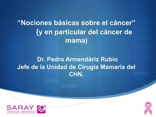 “Nociones básicas sobre el cáncer”
(y en particular del cáncer de
mama)
Dr. Pedro Armendáriz Rubio
Jefe de la Unidad de Cirugía Mamaria del
CHN.
 