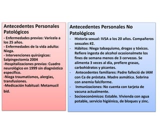 Antecedentes Personales
Patológicos
- Enfermedades previas: Varicela a
los 25 años.
- Enfermedades de la vida adulta:
Niega.
- Intervenciones quirúrgicas:
Salpingectomía 2004
-Hospitalizaciones previas: Cuadro
neurológico en 1999 sin diagnóstico
específico.
-Niega traumatismos, alergias,
transfusiones.
-Medicación habitual: Metamucil
bid.
Antecedentes Personales No
Patológicos
- Historia sexual: IVSA a los 20 años. Compañeros
sexuales #2.
- Hábitos: Niega tabaquismo, drogas y tóxicos.
Refiere ingesta de alcohol ocasionalmete los
fines de semana menos de 3 cervezas. Se
alimenta 3 veces al día, prefiere grasas,
carbohidratos y picantes.
- Antecedentes familiares: Padre falleció de IAM
con Ca de próstata. Madre asmática. Sobrina
con anemia falciforme.
- Inmunizaciones: No cuenta con tarjeta de
vacuna actualmente.
- Socioeconómicos: Estable. Vivienda con agua
potable, servicio higiénico, de bloques y zinc.
 