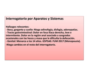 Interrogatorio por Aparatos y Sistemas
Hallazgos relevantes:
- Boca, garganta y cuello: Niega odinofagia, disfagia, adenopatías.
- Tracto gastrointestinal: Dolor en fosa iliaca derecha, leve e
intermitente. Dolor en la región anal asociado a sangrados
ocasionales con las heces y masa que le dificulta la defecación.
- Genital: Menarca a los 14 años. G5P5A0. FUM 2017 (Menopausia).
-Niega cambios en el resto del interrogatorio.
 