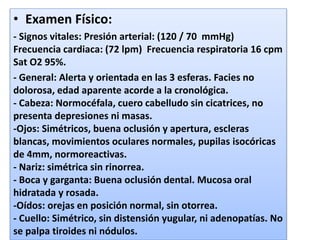 • Examen Físico:
- Signos vitales: Presión arterial: (120 / 70 mmHg)
Frecuencia cardiaca: (72 lpm) Frecuencia respiratoria 16 cpm
Sat O2 95%.
- General: Alerta y orientada en las 3 esferas. Facies no
dolorosa, edad aparente acorde a la cronológica.
- Cabeza: Normocéfala, cuero cabelludo sin cicatrices, no
presenta depresiones ni masas.
-Ojos: Simétricos, buena oclusión y apertura, escleras
blancas, movimientos oculares normales, pupilas isocóricas
de 4mm, normoreactivas.
- Nariz: simétrica sin rinorrea.
- Boca y garganta: Buena oclusión dental. Mucosa oral
hidratada y rosada.
-Oídos: orejas en posición normal, sin otorrea.
- Cuello: Simétrico, sin distensión yugular, ni adenopatías. No
se palpa tiroides ni nódulos.
 