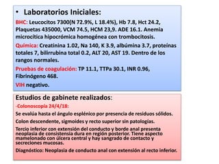 • Laboratorios Iniciales:
BHC: Leucocitos 7300(N 72.9%, L 18.4%), Hb 7.8, Hct 24.2,
Plaquetas 435000, VCM 74.5, HCM 23,9. ADE 16.1. Anemia
microcítica hipocrómica homogénea con trombocitosis.
Química: Creatinina 1.02, Na 140, K 3.9, albúmina 3.7, proteínas
totales 7, bilirrubina total 0.2, ALT 20, AST 19. Dentro de los
rangos normales.
Pruebas de coagulación: TP 11.1, TTPa 30.1, INR 0.96,
Fibrinógeno 468.
VIH negativo.
Estudios de gabinete realizados:
-Colonoscopía 24/4/18:
Se evalúa hasta el ángulo esplénico por presencia de residuos sólidos.
Colon descendente, sigmoides y recto superior sin patologías.
Tercio inferior con extensión del conducto y borde anal presenta
neoplasia de consistensia dura en región posterior. Tiene aspecto
mamelonado con úlcera central y hay sangrado de contacto y
secreciones mucosas.
Diagnóstico: Neoplasia de conducto anal con extensión al recto inferior.
 