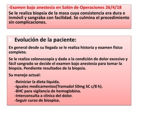 -Examen bajo anestesia en Salón de Operaciones 26/4/18
Se le realiza biopsia de la masa cuya consistencia era dura e
inmóvil y sangraba con facilidad. Se culmina el procedimiento
sin complicaciones.
 Evolución de la paciente:
En general desde su llegada se le realiza historia y examen físico
completo.
Se le realiza colonoscopía y dado a la condición de dolor excesivo y
fácil sangrado se decide el examen bajo anestesia para tomar la
biopsia. Pendiente resultados de la biopsia.
Su manejo actual:
- -Reiniciar la dieta líquida.
-Iguales medicamentos(Tramadol 50mg SC c/8 h).
-BHC para vigilancia de hemoglobina.
-Interconsulta a clínica del dolor.
-Seguir curso de biospisa.
 