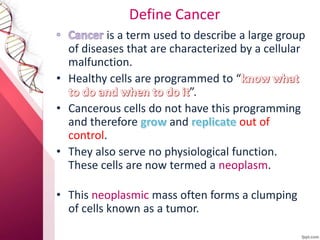 Define Cancer
is a term used to describe a large group
of diseases that are characterized by a cellular
malfunction.
• Healthy cells are programmed to “
”.
• Cancerous cells do not have this programming
and therefore and out of
control.
• They also serve no physiological function.
These cells are now termed a neoplasm.
• This neoplasmic mass often forms a clumping
of cells known as a tumor.
 