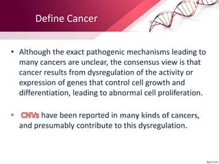 • Although the exact pathogenic mechanisms leading to
many cancers are unclear, the consensus view is that
cancer results from dysregulation of the activity or
expression of genes that control cell growth and
differentiation, leading to abnormal cell proliferation.
have been reported in ,
and presumably contribute to this dysregulation.
Define Cancer
 
