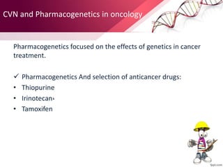 CVN and Pharmacogenetics in oncology
Pharmacogenetics focused on the effects of genetics in cancer
treatment.
 Pharmacogenetics And selection of anticancer drugs:
• Thiopurine
• Irinotecan،
• Tamoxifen
 