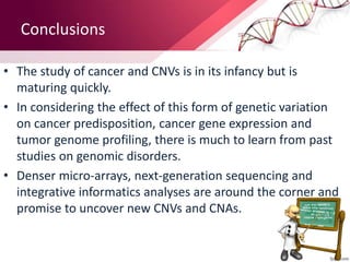 Conclusions
• The study of cancer and CNVs is in its infancy but is
maturing quickly.
• In considering the effect of this form of genetic variation
on cancer predisposition, cancer gene expression and
tumor genome profiling, there is much to learn from past
studies on genomic disorders.
• Denser micro-arrays, next-generation sequencing and
integrative informatics analyses are around the corner and
promise to uncover new CNVs and CNAs.
 