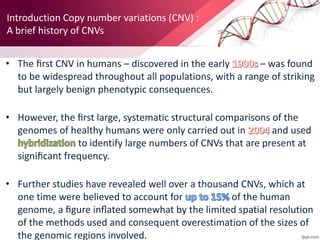 Introduction Copy number variations (CNV) :
A brief history of CNVs
• The ﬁrst CNV in humans – discovered in the early – was found
to be widespread throughout all populations, with a range of striking
but largely benign phenotypic consequences.
• However, the ﬁrst large, systematic structural comparisons of the
genomes of healthy humans were only carried out in and used
to identify large numbers of CNVs that are present at
signiﬁcant frequency.
• Further studies have revealed well over a thousand CNVs, which at
one time were believed to account for of the human
genome, a ﬁgure inﬂated somewhat by the limited spatial resolution
of the methods used and consequent overestimation of the sizes of
the genomic regions involved.
 