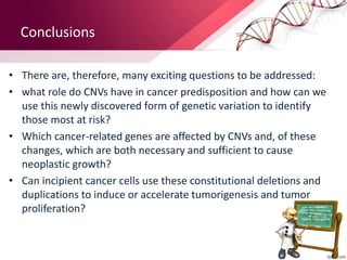 Conclusions
• There are, therefore, many exciting questions to be addressed:
• what role do CNVs have in cancer predisposition and how can we
use this newly discovered form of genetic variation to identify
those most at risk?
• Which cancer-related genes are affected by CNVs and, of these
changes, which are both necessary and sufficient to cause
neoplastic growth?
• Can incipient cancer cells use these constitutional deletions and
duplications to induce or accelerate tumorigenesis and tumor
proliferation?
 