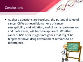• As these questions are resolved, the potential value of
cancer CNVs as novel biomarkers of cancer
susceptibility and initiation, and of cancer progression
and metastases, will become apparent. Whether
cancer CNVs offer insight into genes that might be
targets for novel drug development remains to be
determined.
Conclusions
 