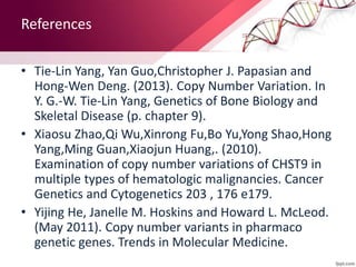 • Tie-Lin Yang, Yan Guo,Christopher J. Papasian and
Hong-Wen Deng. (2013). Copy Number Variation. In
Y. G.-W. Tie-Lin Yang, Genetics of Bone Biology and
Skeletal Disease (p. chapter 9).
• Xiaosu Zhao,Qi Wu,Xinrong Fu,Bo Yu,Yong Shao,Hong
Yang,Ming Guan,Xiaojun Huang,. (2010).
Examination of copy number variations of CHST9 in
multiple types of hematologic malignancies. Cancer
Genetics and Cytogenetics 203 , 176 e179.
• Yijing He, Janelle M. Hoskins and Howard L. McLeod.
(May 2011). Copy number variants in pharmaco
genetic genes. Trends in Molecular Medicine.
References
 