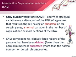 • Copy-number variations (CNVs)—a form of structural
variation—are alterations of the DNA of a genome
that results in the cell having an abnormal or, for
certain genes, a normal variation in the number of
copies of one or more sections of the DNA.
• CNVs correspond to relatively large regions of the
genome that have been deleted (fewer than the
normal number) or duplicated (more than the normal
number) on certain chromosomes.
 
