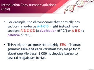 • For example, the chromosome that normally has
sections in order as A-B-C-D might instead have
sections A-B-C-C-D (a duplication of "C") or A-B-D (a
deletion of "C").
• This variation accounts for roughly 13% of human
genomic DNA and each variation may range from
about one kilo base (1,000 nucleotide bases) to
several megabases in size.
Introduction Copy number variations
(CNV)
 