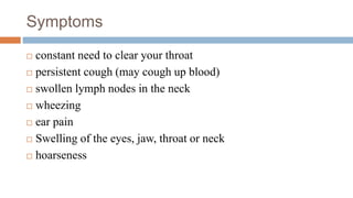 Symptoms
 constant need to clear your throat
 persistent cough (may cough up blood)
 swollen lymph nodes in the neck
 wheezing
 ear pain
 Swelling of the eyes, jaw, throat or neck
 hoarseness
 