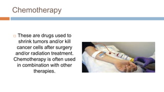 Chemotherapy
 These are drugs used to
shrink tumors and/or kill
cancer cells after surgery
and/or radiation treatment.
Chemotherapy is often used
in combination with other
therapies.
 
