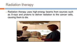 Radiation therapy
 Radiation therapy uses high-energy beams from sources such
as X-rays and protons to deliver radiation to the cancer cells,
causing them to die.
 