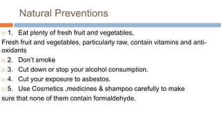 Natural Preventions
 1. Eat plenty of fresh fruit and vegetables,
Fresh fruit and vegetables, particularly raw, contain vitamins and anti-
oxidants
 2. Don’t smoke
 3. Cut down or stop your alcohol consumption.
 4. Cut your exposure to asbestos.
 5. Use Cosmetics ,medicines & shampoo carefully to make
sure that none of them contain formaldehyde.
 