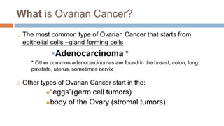 What is Ovarian Cancer?
 The most common type of Ovarian Cancer that starts from
epithelial cells –gland forming cells
Adenocarcinoma *
* Other common adenocarcinomas are found in the breast, colon, lung,
prostate, uterus, sometimes cervix
 Other types of Ovarian Cancer start in the:
“eggs”(germ cell tumors)
body of the Ovary (stromal tumors)
 