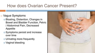 How does Ovarian Cancer Present?
 Vague Symptoms
 Bloating, Distention, Changes in
Bowel and Bladder Function, Pelvic
/ Abdominal Pain, Decreased
Appetite
 Symptoms persist and increase
over time
 Urinating more frequently
 Vaginal bleeding
 