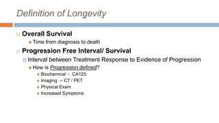 Definition of Longevity
 Overall Survival
 Time from diagnosis to death
 Progression Free Interval/ Survival
 Interval between Treatment Response to Evidence of Progression
 How is Progression defined?
 Biochemical - CA125
 Imaging -- CT / PET
 Physical Exam
 Increased Symptoms
 