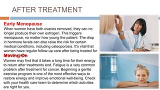 AFTER TREATMENT
Early Menopause
When women have both ovaries removed, they can no
longer produce their own estrogen. This triggers
menopause, no matter how young the patient. The drop
in hormone levels can also raise the risk for certain
medical conditions, including osteoporosis. It's vital that
women have regular follow-up care after being treated for
ovarian canceMoving On
Women may find that it takes a long time for their energy
to return after treatments end. Fatigue is a very common
problem after treatment for cancer. Beginning a gentle
exercise program is one of the most effective ways to
restore energy and improve emotional well-being. Check
with your health care team to determine which activities
are right for you.
 
