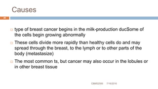 Causes
7/16/2016CBMS2006
49
 type of breast cancer begins in the milk-production ducSome of
the cells begin growing abnormally
 These cells divide more rapidly than healthy cells do and may
spread through the breast, to the lymph or to other parts of the
body (metastasize)
 The most common ts, but cancer may also occur in the lobules or
in other breast tissue
 