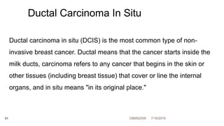 7/16/2016CBMS200651
Ductal carcinoma in situ (DCIS) is the most common type of non-
invasive breast cancer. Ductal means that the cancer starts inside the
milk ducts, carcinoma refers to any cancer that begins in the skin or
other tissues (including breast tissue) that cover or line the internal
organs, and in situ means "in its original place."
Ductal Carcinoma In Situ
 