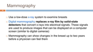 Mammography
55
 Use a low-dose x-ray system to examine breasts
 Digital mammography replaces x-ray film by solid-state
detectors that convert x-rays into electrical signals. These signals
are used to produce images that can be displayed on a computer
screen (similar to digital cameras)
 Mammography can show changes in the breast up to two years
before a physician can feel them
 