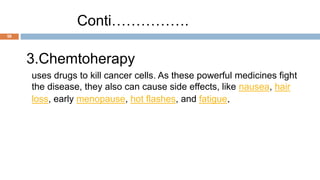 58
Conti…………….
3.Chemtoherapy
uses drugs to kill cancer cells. As these powerful medicines fight
the disease, they also can cause side effects, like nausea, hair
loss, early menopause, hot flashes, and fatigue.
 