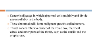  Cancer is diseases in which abnormal cells multiply and divide
uncontrollably in the body.
 These abnormal cells form malignant growths called tumors.
 Throat cancer refers to cancer of the voice box, the vocal
cords, and other parts of the throat, such as the tonsils and the
oropharynx.
 