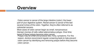 Colon cancer is cancer of the large intestine (colon), the lower
part of your digestive system. Rectal cancer is cancer of the last
several inches of the colon. Together, they're often referred to as
colorectal cancers.
Most cases of colon cancer begin as small, noncancerous
(benign) clumps of cells called adenomatous polyps. Over time
some of these polyps become colon cancer.
Polyps may be small and produce few, if any, symptoms. For this
reason, doctors recommend regular screening tests to help prevent
colon cancer by identifying and removing polyps before they become
colon cancer.
Overview
 