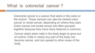 What is colorectal cancer ?
Colorectal cancer is a cancer that starts in the colon or
the rectum. These cancers can also be named colon
cancer or rectal cancer, depending on where they start.
Colon cancer and rectal cancer are often grouped
together because they have many features in common.
Cancer starts when cells in the body begin to grow out
of control. Cells in nearly any part of the body can
become cancer, and can spread to other areas of the
body.
 