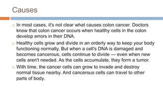 Causes
 In most cases, it's not clear what causes colon cancer. Doctors
know that colon cancer occurs when healthy cells in the colon
develop errors in their DNA.
 Healthy cells grow and divide in an orderly way to keep your body
functioning normally. But when a cell's DNA is damaged and
becomes cancerous, cells continue to divide — even when new
cells aren't needed. As the cells accumulate, they form a tumor.
 With time, the cancer cells can grow to invade and destroy
normal tissue nearby. And cancerous cells can travel to other
parts of body.
 