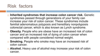 Risk factors
 Inherited syndromes that increase colon cancer risk. Genetic
syndromes passed through generations of your family can
increase your risk of colon cancer. These syndromes include
familial adenomatous polyposis and hereditary nonpolyposis
colorectal cancer, which is also known as Lynch syndrome.
 Obesity. People who are obese have an increased risk of colon
cancer and an increased risk of dying of colon cancer when
compared with people considered normal weight.
 Smoking. People who smoke may have an increased risk of
colon cancer.
 Alcohol. Heavy use of alcohol may increase your risk of colon
cancer.
 