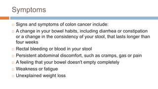 Symptoms
 Signs and symptoms of colon cancer include:
 A change in your bowel habits, including diarrhea or constipation
or a change in the consistency of your stool, that lasts longer than
four weeks
 Rectal bleeding or blood in your stool
 Persistent abdominal discomfort, such as cramps, gas or pain
 A feeling that your bowel doesn't empty completely
 Weakness or fatigue
 Unexplained weight loss
 