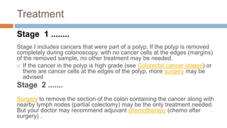 Treatment
Stage 1 ........
Stage I includes cancers that were part of a polyp. If the polyp is removed
completely during colonoscopy, with no cancer cells at the edges (margins)
of the removed sample, no other treatment may be needed.
 If the cancer in the polyp is high grade (see Colorectal cancer stages) or
there are cancer cells at the edges of the polyp, more surgery may be
advised
Stage 2 .......
Surgery to remove the section of the colon containing the cancer along with
nearby lymph nodes (partial colectomy) may be the only treatment needed.
But your doctor may recommend adjuvant chemotherapy (chemo after
surgery) .
 