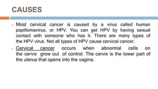 CAUSES
 Most cervical cancer is caused by a virus called human
papillomavirus, or HPV. You can get HPV by having sexual
contact with someone who has it. There are many types of
the HPV virus. Not all types of HPV cause cervical cancer.
 Cervical cancer occurs when abnormal cells on
the cervix grow out of control. The cervix is the lower part of
the uterus that opens into the vagina.
 