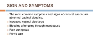 SIGN AND SYMPTOMS
 The most common symptoms and signs of cervical cancer are
abnormal vaginal bleeding,
 Increased vaginal discharge
 Bleeding after going through menopause
 Pain during sex
 Pelvic pain
 