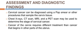 ASSESSMENT AND DIAGNOSTIC
FINDINGS
 Cervical cancer can be diagnosed using a Pap smear or other
procedures that sample the cervix tissue.
 Chest X-rays, CT scan, MRI, and a PET scan may be used to
determine the stage of cervical cancer.
 Cancer of the cervix requires different treatment than cancer
that begins in other parts of the uterus.
 