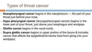 Types of throat cancer
 Nasopharyngeal cancer begins in the nasopharynx — the part of your
throat just behind your nose.
 Hypo pharyngeal cancer (laryngopharyngeal cancer) begins in the
lower part of your throat, just above your esophagus and windpipe.
 Glottis cancer begins in the vocal cords.
 Supra glottic cancer begins in upper portion of the larynx & includes
cancer that affects the epiglottis(that blocks food from going into your
windpipe).
 