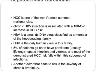 Hepatocellular Carcinoma
 HCC is one of the world's most common
malignancies.
 chronic HBV infection is associated with a 100-fold
increase in HCC risk .
 HBV is a small ds DNA virus classified as a member
of the hepadnavirus family.
 HBV is the only human virus in this family.
 5% of patients go on to have persistent (usually
lifelong) hepatic infection and viremia, and most of the
demonstrated HCC risk falls within this subgroup of
infections.
 Another factor that adds to risk is the severity of
chronic liver injury.
 