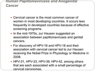 Human Papillomaviruses and Anogenital
Cancer
 Cervical cancer is the most common cancer of
women in most developing countries. It occurs less
frequently in developed countries because of effective
screening programs.
 In the mid-1970s, zur Hausen suggested an
association between papillomaviruses and genital
cancers.
 For discovery of HPV-16 and HPV-18 and their
association with cervical cancer led to zur Hausen
receiving the Nobel Prize in Physiology or Medicine in
2008.
 HPV-31, HPV-33, HPV-39, HPV-42, among others
that are each associated with a small percentage of
cervical carcinomas.
 