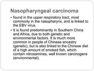 Nasopharyngeal carcinoma
 found in the upper respiratory tract, most
commonly in the nasopharynx, and is linked to
the EBV virus.
 It is found predominantly in Southern China
and Africa, due to both genetic and
environmental factors. It is much more
common in people of Chinese ancestry
(genetic), but is also linked to the Chinese diet
of a high amount of smoked fish, which
contain nitrosamines, well known carcinogens
(environmental).
 
