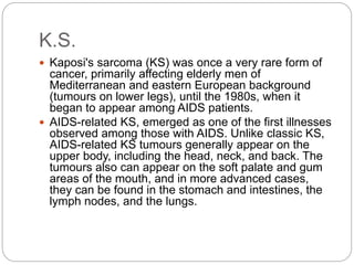 K.S.
 Kaposi's sarcoma (KS) was once a very rare form of
cancer, primarily affecting elderly men of
Mediterranean and eastern European background
(tumours on lower legs), until the 1980s, when it
began to appear among AIDS patients.
 AIDS-related KS, emerged as one of the first illnesses
observed among those with AIDS. Unlike classic KS,
AIDS-related KS tumours generally appear on the
upper body, including the head, neck, and back. The
tumours also can appear on the soft palate and gum
areas of the mouth, and in more advanced cases,
they can be found in the stomach and intestines, the
lymph nodes, and the lungs.
 