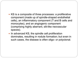  KS is a composite of three processes: a proliferative
component (made up of spindle-shaped endothelial
cells), an inflammatory component (T and B cells and
monocytes), and an angiogenic component
(comprising highly aberrant, slit-like neovascular
spaces).
 In advanced KS, the spindle cell proliferation
dominates, resulting in nodule formation; but even in
such cases, the disease is often oligo- or polyclonal.
 