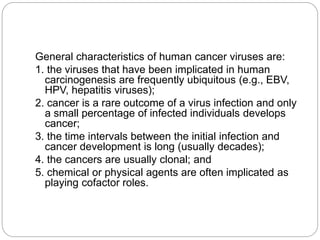 General characteristics of human cancer viruses are:
1. the viruses that have been implicated in human
carcinogenesis are frequently ubiquitous (e.g., EBV,
HPV, hepatitis viruses);
2. cancer is a rare outcome of a virus infection and only
a small percentage of infected individuals develops
cancer;
3. the time intervals between the initial infection and
cancer development is long (usually decades);
4. the cancers are usually clonal; and
5. chemical or physical agents are often implicated as
playing cofactor roles.
 